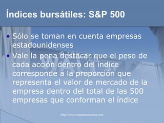 Índices bursátiles:  S&P 500 Sólo se toman en cuenta empresas estadounidenses Vale la pena destacar que el peso de cada acción dentro del índice corresponde a la proporción que representa el valor de mercado de la empresa dentro del total de las 500 empresas que conforman el índice 