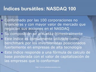 Índices bursátiles:  NASDAQ 100 Conformado por las 100 corporaciones no financieras y con mayor valor de mercado que negocian sus acciones en el NASDAQ Su composición se actualiza trimestralmente Este índice es comúnmente utilizado como benchmark por los inversionistas posicionados fuertemente en empresas de alta tecnología Este índice responde a una fórmula de calculo de base ponderada con el valor de capitalización de las empresas que lo conforman 