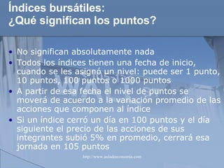 Índices bursátiles: ¿Qué significan los puntos? No significan absolutamente nada Todos los índices tienen una fecha de inicio, cuando se les asignó un nivel: puede ser 1 punto, 10 puntos, 100 puntos o 1000 puntos A partir de esa fecha el nivel de puntos se moverá de acuerdo a la variación promedio de las acciones que componen al índice Si un índice cerró un día en 100 puntos y el día siguiente el precio de las acciones de sus integrantes subió 5% en promedio, cerrará esa jornada en 105 puntos 
