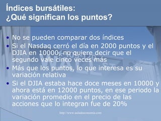 Índices bursátiles: ¿Qué significan los puntos? No se pueden comparar dos índices Si el Nasdaq cerró el día en 2000 puntos y el DJIA en 10000, no quiere decir que el segundo vale cinco veces más Más que los puntos, lo que interesa es su variación relativa Si el DJIA estaba hace doce meses en 10000 y ahora está en 12000 puntos, en ese periodo la variación promedio en el precio de las acciones que lo integran fue de 20% 