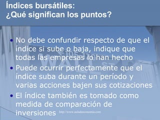 Índices bursátiles: ¿Qué significan los puntos? No debe confundir respecto de que el índice si sube o baja, indique que todas las empresas lo han hecho Puede ocurrir perfectamente que el índice suba durante un período y varias acciones bajen sus cotizaciones El índice también es tomado como medida de comparación de inversiones 