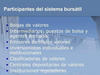 Participantes del sistema bursátil Bolsas de valores  Intermediarios: puestos de bolsa y agentes de bolsa  Emisores de títulos valores  Inversionistas individuales e institucionales  Clasificadoras de valores  Centrales depositarias de valores  Instituciones reguladoras 