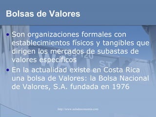 Bolsas de Valores Son organizaciones formales con establecimientos físicos y tangibles que dirigen los mercados de subastas de valores específicos En la actualidad existe en Costa Rica una bolsa de Valores: la Bolsa Nacional de Valores, S.A. fundada en 1976 