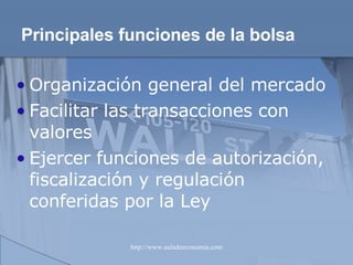 Principales funciones   de la bolsa Organización general del mercado Facilitar las transacciones con valores Ejercer funciones de autorización, fiscalización y regulación conferidas por la Ley 