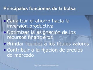 Principales funciones   de la bolsa Canalizar el ahorro hacia la inversión productiva Optimizar la asignación de los recursos financieros Brindar liquidez a los títulos valores Contribuir a la fijación de precios de mercado 