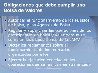 Obligaciones que debe cumplir una Bolsa de Valores   Autorizar el funcionamiento de los Puestos de bolsa, y los Agentes de Bolsa Regular y supervisar las operaciones de los participantes en bolsa y velar porque se cumplan las disposiciones de la LRMV Dictar los reglamentos sobre el funcionamiento de los mercados organizados por ellos Ejercer la ejecución coactiva de las operaciones que se realicen en su mercado 