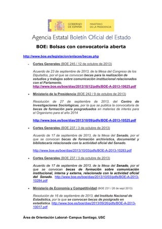 BOE: Bolsas con convocatoria aberta
http://www.boe.es/legislacion/enlaces/becas.php


Cortes Generales (BOE 245 / 12 de octubre de 2013)
Acuerdo de 23 de septiembre de 2013, de la Mesa del Congreso de los
Diputados, por el que se convocan becas para la realización de
estudios y trabajos sobre comunicación institucional relacionados
con el Parlamento.
http://www.boe.es/boe/dias/2013/10/12/pdfs/BOE-A-2013-10625.pdf



Ministerio de la Presidencia (BOE 242 / 9 de octubre de 2013)
Resolución de 27 de septiembre de 2013, del Centro de
Investigaciones Sociológicas, por la que se publica la convocatoria de
becas de formación para posgraduados en materias de interés para
el Organismo para el año 2014
http://www.boe.es/boe/dias/2013/10/09/pdfs/BOE-A-2013-10525.pdf



Cortes Generales (BOE 237 / 3 de octubre de 2013)
Acuerdo de 17 de septiembre de 2013, de la Mesa del Senado, por el
que se convocan becas de formación archivística, documental y
bibliotecaria relacionada con la actividad oficial del Senado.
http://www.boe.es/boe/dias/2013/10/03/pdfs/BOE-A-2013-10283.pdf



Cortes Generales (BOE 237 / 3 de octubre de 2013)
Acuerdo de 17 de septiembre de 2013, de la Mesa del Senado, por el
que se convocan becas de formación sobre comunicación
institucional, interna y externa, relacionada con la actividad oficial
del Senado. http://www.boe.es/boe/dias/2013/10/03/pdfs/BOE-A-201310284.pdf



Ministerio de Economía y Competitividad (BOE 231 / 26 de sept 2013)
Resolución de 16 de septiembre de 2013, del Instituto Nacional de
Estadística, por la que se convocan becas de postgrado en
estadística. http://www.boe.es/boe/dias/2013/09/26/pdfs/BOE-A-201310017.pdf

Área de Orientación Laboral- Campus Santiago, USC

 