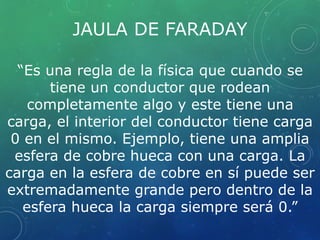 JAULA DE FARADAY 
“Es una regla de la física que cuando se 
tiene un conductor que rodean 
completamente algo y este tiene una 
carga, el interior del conductor tiene carga 
0 en el mismo. Ejemplo, tiene una amplia 
esfera de cobre hueca con una carga. La 
carga en la esfera de cobre en sí puede ser 
extremadamente grande pero dentro de la 
esfera hueca la carga siempre será 0.” 
 