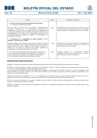 BOLETÍN OFICIAL DEL ESTADO
Núm. 139                                                          Martes 9 de junio de 2009                                                  Sec. I. Pág. 48514



                                       Méritos                                          Puntos                         Documentos justificativos

   3.2. Cursos de Formación y Perfeccionamiento (máximo 1 punto)
        ( Ver disposición complementaria quinta )

   Por cada crédito (10 horas) de cursos de formación o perfeccionamiento               0,050       Certificación de los mismos en la que conste de modo expreso
   superados, convocados por las Administraciones Educativas, las                                   el número de horas de duración del curso. De no aportarse
   Universidades, o las Instituciones sin animo de lucro que tengan firmados                        dicha certificación no se obtendrá puntuación por este apartado
   convenios de colaboración con la Administración Educativa relacionados con
   la especialidad a la que se opta o con la organización escolar, las nuevas
   tecnologías aplicadas a la educación, la didáctica, la psicopedagogía y la
   sociología de la educación

   3.3. Conocimiento de la singularidad del sistema educativo y de la
   población escolar de Ceuta y Melilla

   Por haber prestado servicios docentes como funcionario interino en un centro         1,000       Certificación de la Dirección Provincial. Esta documentación
   público de la Ciudad en la que se aspira incorporarse a las listas de interino, al               no será necesario aportarla cuando obre en poder de la
   menos, durante cinco meses y medio en un curso escolar, o por tener un                           Dirección Provincial que corresponda.
   mínimo de cien horas de formación sobre aspectos singulares de
   multilingüismo y diversidad cultural propios de esa Ciudad

    3.4. Por cada año de experiencia docente impartiendo la enseñanza de la             0,0750      Certificado expedido por la Administración educativa
    religión en el mismo nivel educativo que el impartido por el cuerpo al que                      competente en el que conste la fecha de inicio o, en su caso,
    opta el aspirante, en centros públicos y en régimen de contrato laboral.                        que se continua, así como el nivel educativo
    Por esta experiencia se tendrá en cuenta un máximo de 10 años


  DISPOSICIONES COMPLEMENTARIAS

  PRIMERA.- Únicamente serán baremados aquellos méritos perfeccionados hasta la fecha de finalización del plazo de presentación de solicitudes.

  SEGUNDA.- A efectos del apartado I, cuando no se acredite la materia impartida o la misma no coincida con alguna de las especialidades de los restantes Cuerpos,
  los servicios se entenderán prestados en distinta especialidad a la que se opta
   A estos efectos los servicios prestados en el nivel de Educación General Básica, con anterioridad al curso 1990/91, primero en el que fue de aplicación el Real
  Decreto 895/1989, de 14 de julio, modificado por el Real Decreto 1664/1991, 8 de noviembre, que reguló la provisión de puestos por especialidades, serán
  considerados en la especialidad de opción.

  TERCERA.- A efectos de los subapartados 1.1, 1.3 y 3.3, se entenderá por centros públicos los centros a los que se refiere el Capitulo II del titulo IV de la Ley
  Orgánica 2/2006, de 3 de mayo, de Educación, integrados en la red pública de centros y sostenidos por las Administraciones educativas.

  CUARTA.- A los efectos del apartado 3.1 únicamente se tendrán en cuenta los títulos con validez oficial en el Estado español y la posesión de titulaciones que
  figuren en el Catálogo oficial de títulos universitarios.

  QUINTA.- En ningún caso serán valorados por el subapartado 3.2 aquellos cursos o asignaturas integrantes del currículo de un título académico, master u otra
  titulación de postgrado.




                                                                                                                                                                      cve: BOE-A-2009-9541
 