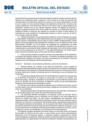 BOLETÍN OFICIAL DEL ESTADO
Núm. 139                                   Martes 9 de junio de 2009                                Sec. I. Pág. 48507


           de las titulaciones requeridas para cada especialidad quedarán exentos quienes hubieran
           obtenido una calificación igual o superior a cinco puntos en la fase de oposición del
           correspondiente procedimiento selectivo de ingreso, en la misma especialidad y cuerpo
           al que se opte, así como quienes tengan una experiencia docente de, al menos, dos
           cursos académicos como funcionario interino en el mismo cuerpo y especialidad de los
           solicitados, siempre que se les hubiera asignado número de registro de personal y
           hubieran seguido formando parte de las listas de interinos a la finalización del curso
           académico anterior a aquel en que soliciten su inclusión en listas. A estos efectos, se
           entenderá por curso académico el desempeño durante un mismo curso de, al menos,
           cinco meses y medio de trabajo.
               b) Haberse presentado a los procedimientos selectivos, caso de haberse convocado
           su especialidad, realizados por este Departamento para el ingreso en el correspondiente
           cuerpo docente y especialidad a que se opta en Ceuta y Melilla, respectivamente. A estos
           efectos, durante la vigencia del procedimiento transitorio a que se refiere el Título VI del
           Real Decreto 276/2007, de 23 de febrero, se entenderá por «presentarse» el haber
           realizado íntegramente la fase de oposición. Finalizado tal procedimiento transitorio, por
           «presentarse» se entenderá el haber realizado las dos partes, A y B, de la primera prueba
           a que se hace referencia en el artículo 21.1 del citado Real Decreto. En ambos casos,
           estas actuaciones deberán figurar en las actas del tribunal calificador.
               2. Estos requisitos deberán poseerse en la fecha de presentación de las solicitudes,
           a excepción del requisito exigido en el apartado 1.b) anterior de haberse presentado a los
           procedimientos selectivos de ingreso, que será comprobado por la Dirección Provincial
           respectiva una vez finalizados dichos procedimientos.

           Artículo 5. Solicitudes, documentación justificativa y plazo de presentación.
               1. Quienes deseen ser incluidos en las listas de aspirantes a cubrir puestos en
           régimen de interinidad deberán hacerlo constar en la solicitud que a tal efecto se establezca
           en la Resolución de la Dirección Provincial respectiva por la que se convoque la formación
           de listas, utilizando el modelo normalizado que en la misma figure y que se facilitará a los
           interesados.
               2. La solicitud se dirigirá al Director Provincial de Educación respectivo y se presentará
           en la Dirección Provincial de la Ciudad en cuyas listas se aspire a ser incluido. Las
           solicitudes podrán, asimismo, presentarse en las oficinas a que se refiere el artículo 38.4
           de la Ley 30/1992, de 26 de noviembre, de Régimen Jurídico de las Administraciones
           Públicas y del Procedimiento Administrativo Común.
               En caso de que se opte por presentar la solicitud ante una Oficina de Correos, se hará
           en sobre abierto, para que la instancia sea fechada y sellada por el funcionario de Correos
           antes de ser certificada.
               3. El plazo de presentación de solicitudes será de quince días naturales. La Resolución
           de convocatoria fijará el día a partir del cual comenzará dicho plazo.
               4. Los aspirantes deberán acompañar a su solicitud, cuando así proceda, toda la
           documentación justificativa para la valoración de los méritos a que hace referencia el
           baremo de méritos del Anexo I de esta Orden, entendiéndose que solamente serán
           valorados aquellos méritos debidamente justificados a través de la documentación que se
           determina en el baremo y que hubieran sido perfeccionados y presentados hasta la fecha
           de finalización del plazo de solicitudes, con la excepción del mérito correspondiente a la
           puntuación obtenida en la fase de oposición del procedimiento selectivo de ingreso, a que
           se hace referencia en el apartado II del baremo de méritos contenido en el Anexo, que se
           incorporará, cuando así corresponda, por la Dirección Provincial respectiva.
                                                                                                                     cve: BOE-A-2009-9541




               No obstante, aquellos aspirantes que formen parte en el momento de la convocatoria
           de las listas de interinos de ese curso y cuyos méritos ya les fueron oportunamente
           baremados en la convocatoria anterior, no deberán acreditar nuevamente los méritos
           entonces alegados y justificados, debiendo aportar únicamente aquéllos que hubieran sido
           perfeccionados con posterioridad a la fecha de finalización del plazo de presentación de
 