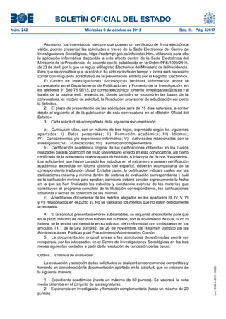 BOLETÍN OFICIAL DEL ESTADO
Núm. 242	 Miércoles 9 de octubre de 2013	 Sec. III. Pág. 82617
Asimismo, los interesados, siempre que posean un certificado de firma electrónica
válida, podrán presentar las solicitudes a través de la Sede Electrónica del Centro de
Investigaciones Sociológicas, https://sedempr.gob.es/info/index.html, utilizando para ello
la aplicación informática disponible a este efecto dentro de la Sede Electrónica del
Ministerio de la Presidencia, de acuerdo con lo establecido en la Orden PRE/1009/2010,
de 23 de abril, por la que se regula el Registro Electrónico del Ministerio de la Presidencia.
Para que se considere que la solicitud ha sido recibida en tiempo y forma será necesario
contar con resguardo acreditativo de la presentación emitido por el Registro Electrónico.
El Centro de Investigaciones Sociológicas facilitará información sobre la
convocatoria en el Departamento de Publicaciones y Fomento de la Investigación, en
los teléfonos 91 580 76 96/15, por correo electrónico: fomento_investigacion@cis.es y a
través de la página web: www.cis.es, donde también se expondrán las bases de la
convocatoria, el modelo de solicitud, la Resolución provisional de adjudicación así como
la definitiva.
2.  El plazo de presentación de las solicitudes será de 15 días naturales, a contar
desde el siguiente al de la publicación de esta convocatoria en el «Boletín Oficial del
Estado».
3.  Cada solicitud irá acompañada de la siguiente documentación:
a)  Currículum vitae, con un máximo de tres hojas, expresado según los siguientes
apartados: I)  Datos personales; II)  Formación académica; III)  Idiomas;
IV)  Conocimientos y/o experiencia informática; V)  Actividades relacionadas con la
investigación; VI)  Publicaciones; VII)  Formación complementaria.
b)  Certificación académica original de las calificaciones obtenidas en los cursos
realizados para la obtención del título universitario exigido en esta convocatoria, así como
certificado de la nota media obtenida para dicho título, o fotocopia de dichos documentos.
Los solicitantes que hayan cursado los estudios en el extranjero y posean certificación
académica expedida en idioma distinto del español, deberán acompañarla de la
correspondiente traducción oficial. En tales casos, la certificación indicará cuáles son las
calificaciones máxima y mínima dentro del sistema de evaluación correspondiente y cuál
es la calificación mínima para aprobar; asimismo deberá constar expresamente la fecha
en la que se han finalizado los estudios y constancia expresa de las materias que
constituyen el programa completo de la titulación correspondiente, las calificaciones
obtenidas y fechas de obtención de las mismas.
c)  Acreditación documental de los méritos alegados en los apartados III, IV, V, VI
y VII relacionados en el punto a). No se valorarán los méritos que no estén debidamente
acreditados.
4.  Si la solicitud presentara errores subsanables, se requerirá al solicitante para que
en el plazo máximo de diez días hábiles los subsane, con la advertencia de que, si no lo
hiciera, se le tendrá por desistido en su solicitud, de conformidad con lo dispuesto en los
artículos 71.1 de la Ley 30/1992, de 26 de noviembre, de Régimen Jurídico de las
Administraciones Públicas y del Procedimiento Administrativo Común.
5.  La documentación original anexa a las solicitudes desestimadas podrá ser
recuperada por los interesados en el Centro de Investigaciones Sociológicas en los tres
meses siguientes contados a partir de la resolución de concesión de las becas.
Octava.  Criterios de evaluación.
La evaluación y selección de las solicitudes se realizará en concurrencia competitiva y
tomando en consideración la documentación aportada en la solicitud, que se valorará de
la siguiente manera:
1.  Expediente académico (hasta un máximo de 60 puntos). Se valorará la nota
media obtenida en el conjunto de las asignaturas.
2.  Experiencia en investigación y formación complementaria (hasta un máximo de 20
puntos).
cve:BOE-A-2013-10525
 