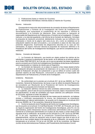 BOLETÍN OFICIAL DEL ESTADO
Núm. 242	 Miércoles 9 de octubre de 2013	 Sec. III. Pág. 82618
3.  Publicaciones (hasta un máximo de 10 puntos).
4.  Herramientas informáticas e idiomas (hasta un máximo de 10 puntos).
Novena.  Instrucción.
Corresponde la instrucción del procedimiento de concesión de becas al Departamento
de Publicaciones y Fomento de la Investigación del Centro de Investigaciones
Sociológicas, que comprobará el cumplimiento de los requisitos y remitirá la
documentación a la Comisión de Valoración. Ésta, comunicará su valoración al
responsable del Departamento de Publicaciones y Fomento de la Investigación. El órgano
instructor, a la vista del expediente y del informe de la Comisión de Valoración, formulará
la propuesta de resolución provisional, debidamente motivada, que se notificará a los
interesados a través de la página web www.cis.es, tal y como se establece en la
estipulación séptima de esta convocatoria, y se concederá un plazo de diez días para
presentar alegaciones. Examinadas las alegaciones aducidas en su caso por los
interesados, el órgano instructor elevará la propuesta de resolución definitiva a la
Presidencia del Centro de Investigaciones Sociológicas, que será la competente para su
resolución.
Décima.  Comisión de Valoración.
1.  La Comisión de Valoración, que tendrá por objeto evaluar los méritos de los
solicitantes y proponer la adjudicación de las becas, es la definida en el artículo séptimo
de la Orden PRE/1867/2010, de 5 de julio, por la que se aprueban las bases reguladoras
para la concesión por el Centro de Investigaciones Sociológicas de las becas de formación
para posgraduados en materias de interés para el Organismo.
2.  La Comisión de Valoración, en un plazo no superior a tres meses desde la fecha
de finalización del plazo de presentación de instancias o en su caso, si así se produjera,
desde la finalización del plazo de subsanación a que se refiere el numero cuatro del
apartado séptimo de esta Resolución, comunicará su valoración al responsable del
Departamento de Publicaciones y Fomento de la Investigación.
Undécima.  Resolución.
1.  De conformidad con lo previsto por el artículo 25.1 de la Ley 38/2003, de 17 de
noviembre, General de Subvenciones, las becas a que se refiere la presente Resolución
se concederán por Resolución de la Presidencia del Centro de Investigaciones
Sociológicas a propuesta de la Comisión de Valoración.
2.  La resolución definitiva indicará los siete candidatos seleccionados y designará
como suplentes, para el caso de que se produjeran renuncias, bajas o revocaciones entre
los adjudicatarios, al resto de candidatos que hayan obtenido una calificación mínima
de 50 puntos, siguiendo el orden de prelación.
3.  Producido el vencimiento del plazo de tres meses para la resolución, sin haberse
dictado y notificado expresamente la misma, las pretensiones se entenderán
desestimadas por silencio administrativo, de acuerdo con lo dispuesto en el artículo 25.5
de la Ley 38/2003, de 17 de noviembre, General de Subvenciones.
4.  Contra la resolución de la Presidencia del Centro de Investigaciones Sociológicas,
que de acuerdo con el artículo 13.4 del Real Decreto 1214/1997, de 18 de julio, por el que
se regula la organización del Centro de Investigaciones Sociológicas, pone fin a la vía
administrativa, podrá interponerse recurso contencioso administrativo ante el Juzgado
Central de lo Contencioso administrativo en el plazo de dos meses a contar desde el día
siguiente al de su notificación, de acuerdo con los artículos 9.c) y 46.1 de la Ley 29/1998,
de 13 de julio, reguladora de la Jurisdicción Contencioso-Administrativa, o,
potestativamente, recurso de reposición ante el mismo órgano que dictó el acto en el
plazo de un mes contado desde el día siguiente al de su notificación, de acuerdo con lo
preceptuado en el artículo 116 de la Ley 30/1992, de 26 de noviembre, de Régimen
Jurídico de las Administraciones Públicas y del Procedimiento Administrativo Común.
cve:BOE-A-2013-10525
 