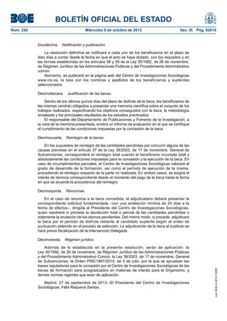 BOLETÍN OFICIAL DEL ESTADO
Núm. 242	 Miércoles 9 de octubre de 2013	 Sec. III. Pág. 82619
Duodécima.  Notificación y publicación.
La resolución definitiva se notificará a cada uno de los beneficiarios en el plazo de
diez días a contar desde la fecha en que el acto se haya dictado, con los requisitos y en
las formas establecidas en los artículos 58 y 59 de la Ley 30/1992, de 26 de noviembre,
de Régimen Jurídico de las Administraciones Publicas y del Procedimiento Administrativo
común.
Asimismo, se publicará en la página web del Centro de Investigaciones Sociológicas
www.cis.es, la lista con los nombres y apellidos de los beneficiarios y suplentes
seleccionados.
Decimotercera.  Justificación de las becas.
Dentro de los últimos quince días del plazo de disfrute de la beca, los beneficiarios de
las mismas vendrán obligados a presentar una memoria científica sobre el conjunto de los
trabajos realizados, especificando los objetivos conseguidos con la beca, la metodología
empleada y los principales resultados de los estudios practicados.
El responsable del Departamento de Publicaciones y Fomento de la Investigación, a
la vista de la memoria presentada, emitirá un informe de evaluación en el que se certifique
el cumplimiento de las condiciones impuestas por la concesión de la beca.
Decimocuarta.  Reintegro de la becas.
En los supuestos de reintegro de las cantidades percibidas por concurrir alguna de las
causas previstas en el artículo 37 de la Ley 38/2003, de 17 de noviembre, General de
Subvenciones, corresponderá el reintegro total cuando el beneficiario incumpla total y
absolutamente las condiciones impuestas para la concesión y la ejecución de la beca. En
caso de incumplimientos parciales, el Centro de Investigaciones Sociológicas valorará el
grado de desarrollo de la formación, así como el período de ejecución de la misma,
procediendo el reintegro respecto de la parte no realizada. En ambos casos, se exigirá el
interés de demora correspondiente desde el momento del pago de la beca hasta la fecha
en que se acuerde la procedencia del reintegro.
Decimoquinta.  Renuncias.
En el caso de renuncia a la beca concedida, el adjudicatario deberá presentar la
correspondiente solicitud fundamentada –con una antelación mínima de 20 días a la
fecha de efectos–, dirigida al Presidente del Centro de Investigaciones Sociológicas,
quien resolverá si procede la devolución total o parcial de las cantidades percibidas o
solamente la anulación de los abonos pendientes. Del mismo modo, si procede, adjudicará
la beca por el periodo de disfrute restante al candidato suplente según el orden de
puntuación obtenido en el proceso de selección. La adjudicación de la beca al sustituto se
hará previa fiscalización de la Intervención Delegada.
Decimosexta.  Régimen jurídico.
Además de lo establecido en la presente resolución, serán de aplicación: la
Ley 30/1992, de 26 de noviembre, de Régimen Jurídico de las Administraciones Públicas
y del Procedimiento Administrativo Común; la Ley 38/2003, de 17 de noviembre, General
de Subvenciones; la Orden PRE/1867/2010, de 5 de julio, por la que se aprueban las
bases reguladoras para la concesión por el Centro de Investigaciones Sociológicas de las
becas de formación para posgraduados en materias de interés para el Organismo, y
demás normas vigentes que sean de aplicación.
Madrid, 27 de septiembre de 2013.–El Presidente del Centro de Investigaciones
Sociológicas, Félix Requena Santos.
cve:BOE-A-2013-10525
 