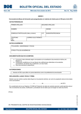 BOLETÍN OFICIAL DEL ESTADO
Núm. 242	 Miércoles 9 de octubre de 2013	 Sec. III. Pág. 82620
ANEXO I
Convocatoria de Becas de formación para posgraduados en materias de interés para el CIS para el año 2014
DATOS PERSONALES
PRIMER APELLIDO SEGUNDO APELLIDO
NOMBRE DNI/NIE
DOMICILIO PARTICULAR (Calle y número) C.P. MUNICIPIO/PROVINCIA
TELÉFONO
Fijo:
Móvil
CORREO ELECTRÓNICO
DATOS ACADÉMICOS
TITULACIÓN , UNIVERSIDAD Y FECHA
OTROS TÍTULOS ACADÉMICOS
DOCUMENTACIÓN QUE SE ACOMPAÑA
a) Curriculum vitae ordenado según convocatoria con acreditación documental de méritos (art.
Séptimo.3)
b) Certificación académica en la que figuren las calificaciones obtenidas en los estudios
universitarios, las fechas de su obtención y la nota media
c) Otra documentación (especificar)
AUTORIZACIONES
□ Autorizo al CIS a que utilice mi correo electrónico como vía preferente de comunicación
DECLARACIÓN, LUGAR, FECHA Y FIRMA
Declaro que son ciertos cuantos datos figuran en la presente solicitud, así como la aceptación plena de las bases
de la convocatoria
……………………………………………………a………………de……………………………………de 2013.
En cumplimiento de la Ley Orgánica 15/1999 de Protección de datos de carácter personal, podrá ejercitar ante el
CIS, los derechos de acceso, rectificación y cancelación de los datos que se recogen en este documento.
(Firma)
SR. PRESIDENTE DEL CENTRO DE INVESTIGACIONES SOCIOLÓGICAS
cve:BOE-A-2013-10525
http://www.boe.es	 BOLETÍN OFICIAL DEL ESTADO	 D. L.: M-1/1958 - ISSN: 0212-033X
 