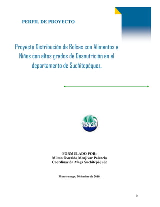 PERFIL DE PROYECTO  <br />Proyecto Distribución de Bolsas con Alimentos a Niños con altos grados de Desnutrición en el departamento de Suchitepéquez.<br />2825115105410<br />FORMULADO POR:Milton Oswaldo Menjivar PalenciaCoordinación Maga SuchitepéquezMazatenango, Diciembre de 2010.<br />FICHA TÉCNICA<br /> NOMBRE DEL PROYECTO:Distribución de bolsas con alimentos a niños con alto grado de desnutrición en el departamento de Suchitepéquez.GRUPO BENEFICIARIO:Niños que presenta algo grado de Desnutrición NUMERO DE BENEFICIARIOS Directos       415Indirectos     830Total            1,245UBICACIÓNEn los  20 municipios del departamento de Suchitepéquez.FECHA DE INICIO01/12/2010FECHA DE FINALIZACION 28/12/2010COSTO DEL PROYECTOQ.89,847.50MONTO DE SOLICITADO AL CODEDEQ.89,847.50<br />1.IDENTIFICACION DEL PROYECTO<br />1.1  NOMBRE DEL PROYECTO: Distribución de bolsas con alimentos a niños con alto grado de desnutrición en los municipios de<br />1.2 UBICACIÓN:<br />El proyecto se ubica en el departamento de Suchitepéquez.<br />1.2.1 Localización<br />Se localiza en los 20 municipios del departamento de Suchitepéquez.<br />BENEFICIARIOS:<br />TIPONUMERO / GENEROTOTALFemeninoMasculinoDirectos  415Indirectos 830TOTAL1,245<br />1.4RESUMEN DEL PROYECTO:   <br />El proyecto consiste en la comprar y distribuir 415 bolsas con alimentos, en los municipios de Chicacao, Cuyotenango, Mazatenango, Patulul, Pueblo Nuevo, Río Bravo, Samayac, San Antonio Suchitepéquez, San Bernardino, San Francisco Zapotitlán, San José el Ídolo, San Lorenzo, San Miguel Panan, San Pablo Jocopilas, Santa Bárbara, Santo Domingo, san  Juan Bautista, San Gabriel, Zunilito, Santo tomas. Cada bolsa contiene 2 libras de leche en polvo, 5 libras de incaparina, 5 libras de frijol en grano, 5 libras de arroz entero, 50 libras de maíz y   2 litros de aceite. Obteniendo en total 830 libras de leche en polvo,2,075 libras de incaparina, 2,075 libras de frijol en grano, 2,075 libras de arroz entero, 20,750 libras de maíz, y 830 litros de aceite.<br />1.5Financiamiento:<br />Aporte Codede con fondos de fonpetrolQ.89,847.00Aporte de BeneficiariosQ0.00TOTALQ.89,847.00<br /> 1.6PERIODO DE EJECUCIÓN DEL PROYECTO<br />INICIOFINALIZACIONMesAñoMesAño01 Diciembre201028 Diciembre2010<br />  <br />2.DESCRIPCION DE LOS BENEFICIARIOS<br />Los beneficiarios son niños de los 20 municipios distribuidos en la siguiente manera.<br />INTRODUCCIÓN:<br />La inseguridad alimentaria en el departamento de Suchitepéquez se agudiza cada día más por tener estrecha relación con la pobreza aunado a esto los  diferentes fenómenos naturales que afectaron  los medios de vida de estas familias los hace vulnerable a la inseguridad alimentaria, El MAGA, como institución que vela por la seguridad alimentaria  y de acuerdo con la constitución Política de la República de Guatemala. El Artículo 2, Deberes del Estado, garantiza la vida, la seguridad y el desarrollo integral a las y los habitantes de la República; la alimentación y la nutrición son partes inherentes a dichos derechos que se pueden apoyar por medio de acciones conjuntas e interinstitucionales  que coadyuve a la solución del problema que es desnutrición.<br />El área de Salud en el departamento de Suchitepéquez ha detectado  415 casos de desnutrición en el departamento de los cuales este proyecto apoyara con la entrega de una bolsa de alimentos que contiene  2 libras de leche en polvo, 5 libras de incaparina, 5 libras de frijol en grano, 5 libras de arroz entero, 50 libras de maíz y   2 litros de aceite. <br />Estos alimentos se obtendrán por medio de los fondos de Fonpetrol que son administrados por el Consejo de Desarrollo del departamento de Suchitepéquez, y que fueron autorizados por medio de reunión de Codede realizado en Salón de honor de Gobernación departamental   de fecha  02 diciembre del 2010. la cual fue autorizada por la todas las instituciones participantes del departamento.<br />III.ANTECEDENTES.<br />Según UNICEF 2008, Guatemala ocupa el primer lugar en America Latina y el cuarto lugar a nivel mundial en prevalencia de desnutrición crónica infantil, medido por el déficit de talla por edad. La encuesta nacional de Salud Materno Infantil 2008/2009, así como el tercer Censo de Talla de Escolares  2008, evidencian que la desnutrición crónica en niños y niñas menores de 5 años alcanza en promedio el  43.4% y en los niños y niñas de 6 a 9 años alcanza en promedio en el 45.6%.<br />En el departamento de Suchitepéquez la situación de prevalencia de la desnutrición en todos sus niveles y tipos tiene un origen multi-causal en donde la inseguridad alimentaria y nutricional prevalente en el país obedece a los problemas estructurales y conyunturales que afectan la disponibilidad, el acceso, el consumo de los alimentos por razones culturales y educación que determinan los patrones alimentarios de la población. Así como el inadecuado aprovechamiento biológico de los alimentos, derivado de las precarias condiciones ambientales, falta de acceso al agua segura, episodios frecuentes de enfermedades infecciosas y diarreicas, desastres naturales que limitan el acceso a la principal fuente de alimentación que son los granos básicos como el maíz y frijol.<br />JUSTIFICACIÓN:<br />El apoyo directo en la entrega de alimentos a los niños que fueron detectados con desnutrición  en los 20 municipios en el departamento de Suchitepéquez, obedece a una intervención inmediata porque el deterioro en la salud cada día va en aumento de desnutrición  severa y moderada a  una desnutrición crónica, a la que no se desea que la población llegue a este cuadro clínico.<br />Los alimentos que se entregan son granos básicos como el maíz y frijol que culturalmente es la dieta de las familias guatemaltecas y  la leche e incaparina como bebidas alimenticias que dan energía y el aceite de cocina que es necesario para la preparación de los alimentos.<br />IV.OBJETIVOS y METAS:<br />IV.1Objetivo General: <br />Garantizar el acceso a la alimentación en los niños que fueron identificados con un cuadro clínico de desnutrición.<br />IV.2Objetivos Específicos: <br />Reducir los niveles de desnutrición en el departamento de Suchitepéquez.<br />Dar alimento  a los niños desnutridos que geográficamente quedan fuera de los programas  que brindan alimentos.<br />IV.3Metas: <br />Entregar las 415 bolsas de alimentos a la familia de los niños que fueron detectados con desnutrición<br />V COSTOS<br />V.1   COSTO DE ALIMENTOS POR BENEFICIARIO<br />productoUnidad de medidacantidadprecio unitarioTotalLeche en PolvoCaja de 360 gr.1.96626506Q.23.6299Q.46.46Incaparinalibras4.93975904Q.  6.8700Q.33.94Frijol negro en Granolibras7.71084337Q.  3.9995Q.30.84Arroz Enterolibras7.22891566Q.  2.5690Q.18.57Harina de Maíz bolsa 12.0481928Q. 5.1950Q.62.59Aceite de cocinalitro1.99519173Q.12.0791Q.24.10Total bolsa individual   Q.216.50<br />Cada uno de los 415 niños identificados con desnutrición recibirá  en alimentos a lo equivalente a DOSCIENTOS DIECISEIS QUETZALES CON CINCUENTA CENTAVOS (Q.216.50)<br />V.2 COSTO TOTAL DE ALIMENTOS.<br />productoUnidad de medidacantidad precio unitarioTotalLeche en PolvoCaja de 360 gr.816Q.23.6299Q.19,282.08Incaparinalibras2050Q.  6.8700Q.14,083.50Frijol negro en Granolibras3,200Q.  3.9995Q.12,798.40Arroz Enterolibras3,000Q.  2.5690Q.7,707.00harina de maízbolsa 5,000Q. 5.1950Q.25,975.00Aceite de cocinalitro828Q.12.0791Q.10,001.55TOTAL         Q.89,847.53<br />Para desarrollar el proyecto planteado y beneficiar a los 415 niños  se necesitan Q89,847.50 quetzales para la compra de los alimentos.<br />VI ACTORES DEL PROYECTO<br />Actores con los que el Marco de resultados es construido:Aporte del actor al éxito del proyecto Área de SaludSESANGobernador Departamental MAGASEGEPLANCODEDECOEIdentificación por medio de monitoreo de los niños desnutridos en los  20 municipios del departamento de Suchitepéquez.Monitoreo de niños desnutridos en el DepartamentoImpulsar la iniciativa para la aprobación del financiamiento  con los participantes del CODEDEFormulación de Perfil del proyecto.Gestión de Financiamiento por medio de la creación de SNIP.Aporte financiero  Entrega de las bolsas con alimentos a los 415 niños beneficiarios en los 20 municipios del departamento.<br />VI.1 TRANSFORMACION DESEADA.<br />Que los 415 niños identificados con desnutrición obtengan acceso a los alimentos por medio de la bolsa que se entregara. <br />ActividadesProductosEfectosImpactosMonitoreo  y evaluación de casos de niños con grado de desnutriciónAnálisis de la forma de intervención para dar respuesta a las familias afectadasGestión de financiamiento para la alternativa de proyecto de distribución  de bolsa con alimentos a niños desnutridosPropuesta en punto de agenda en reunión de CODEDE para la aprobación de financiamiento Gestión de compra de alimentos con el proveedor Empaque de bolsa con su respectivo ración individual de alimentos.Evento de Entrega de  bolsas con alimentos a los beneficiarios del proyectoSeguimiento y evaluaciónGeneración de base de datos de casos de desnutrición en los 20 municipios del departamentoFormulación de perfil para realizar la gestión de financiamiento del proyectoEntrega de Bolsa de alimentos que contiene: 2 libras de leche en polvo, 5 libras de incaparina, 5 libras de frijol en grano, 5 libras de arroz entero, 50 libras de maíz y   2 litros de aceite.Reporte de control de nivel de desnutrición en los niños beneficiarios.Los 415 niños con grado de desnutrición  tienen acceso a alimentos  Reducción al  riesgo a la inseguridad alimentaria.Generación de valor publico, en las comunidades donde se distribuyen los alimentos, dando a conocer la solidaridad con los más necesitados.<br />VI.2 MARCO DE RESULTADOS<br />VI.3 PRODUCTOS<br />Productos por lograrse según El Marco de ResultadosActores involucrados en su consecución Generación de Base de Datos de casos de desnutricióna. Área de Salud de Suchitepéquez.b. Técnicos de SESAN Suchitepéquez.Formulación de Perfil para gestión de financiamiento del proyectoa. Técnico de gestión y seguimiento de proyectos de la coordinación MAGA Suchitepéquez.Entrega de 415 bolsas de alimentos a los niños beneficiariosa. Técnicos del Coordinación MAGA Suchitepéquezb. Técnicos de SESANc. Integrantes del COE Suchitepéquez.Reporte de control de nivel de desnutrición en los niños beneficiarios.a. Área de Salud  Suchitepéquezb. Técnicos de SESAN<br />VI.4 RESPONSABILIDADES<br />Actores con responsabilidades en el ProyectoDesafíos que afrontará el equipo gestor para lograr el involucramiento efectivo del actor a. Coordinación MAGA SuchitepéquezSurgimiento de grupos en las comunidades que al ver la entrega, solicitan alimentos a la coordinación, y no hay disponibilidad para dar respuesta.b. Técnico SESAN Inconformidad con los insumos que se entregan, ya que esta bolsa es diferente a la bolsa solidaria que la población esta acostumbra a ver y recibir .Algunas familias vende los alimentos para suplir otro tipo de necesidades.c. SegeplanQue la gestión  del financiamiento  sea lento y el riesgo en la desnutrición se agudice a un grado más de lo evaluado. <br />ANEXO  <br />Listados de los 415 niños desnutridos <br />