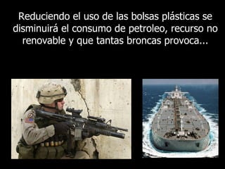 Reduciendo el uso de las bolsas plásticas se disminuirá el consumo de petroleo, recurso no renovable y que tantas broncas provoca... 
