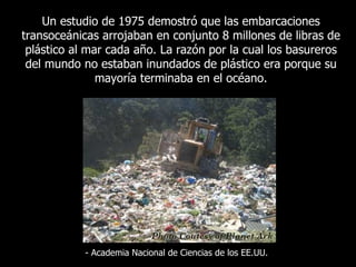 Un  estudio de 1975 demostró que las embarcaciones transoceánicas arrojaban en conjunto 8 millones de libras de plástico al mar cada año. La razón por la cual los basureros del mundo no estaban inundados de plástico era porque su mayoría terminaba en el océano . -  Academia Nacional de Ciencias de los EE.UU. 