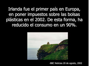 Irlanda fue el primer país en Europa,
 en poner impuestos sobre las bolsas
plásticas en el 2002. De esta forma, ha
   reducido el consumo en un 90%.




                      -BBC Noticias 20 de agosto, 2002
 