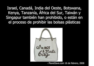 Israel, Canadá, India del Oeste, Botswana,
  Kenya, Tanzanía, África del Sur, Taiwán y
Singapur también han prohibido, o están en
  el proceso de prohibir las bolsas plásticas




                        - PlanetSave.com 16 de febrero, 2008
 