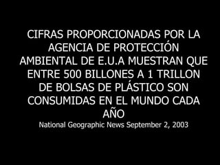 CIFRAS PROPORCIONADAS POR LA AGENCIA DE PROTECCIÓN AMBIENTAL DE E.U.A MUESTRAN QUE ENTRE 500 BILLONES A 1 TRILLON DE BOLSAS DE PLÁSTICO SON CONSUMIDAS EN EL MUNDO CADA AÑO National Geographic News September 2, 2003 
