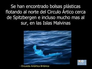 Se  han encontrado bolsas plásticas flotando al norte del Circulo Ártico cerca de Spitzbergen e incluso mucho mas al sur, en las Islas Malvinas -  Encuesta Antártica Británica 