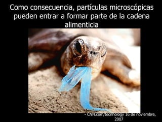 Como consecuencia, partículas microscópicas pueden entrar a formar parte de la cadena alimenticia - CNN.com/tecnhology 16 de  noviembre , 2007  