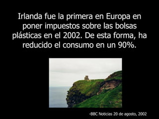 Irlanda fue la primera en Europa en poner impuestos sobre las bolsas plásticas en el 2002. De esta forma, ha reducido el consumo en un 90%. BBC  Noticias 20 de agosto , 2002 