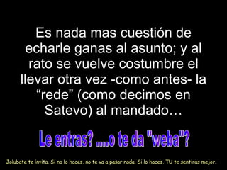 Es nada mas cuesti ó n de echarle ganas al asunto; y al rato se vuelve costumbre el llevar otra vez -como antes- la “rede” (como decimos en Satevo) al mandado… Le entras? ....o te da "weba"? Jolubate te invita. Si no lo haces, no te va a pasar nada. Si lo haces, TU te sentiras mejor. 