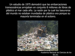 Un  estudio de 1975 demostró que las embarcaciones transoceánicas arrojaban en conjunto 8 millones de libras de plástico al mar cada año. La razón por la cual los basureros del mundo no estaban inundados de plástico era porque su mayoría terminaba en el océano . -  Academia Nacional de Ciencias de los EE.UU. 