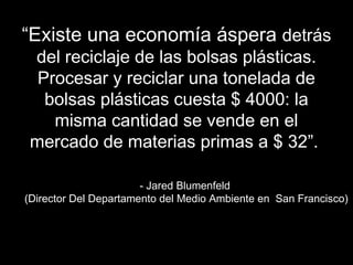 ““EExxiissttee uunnaa eeccoonnoommííaa áássppeerraa ddeettrrááss 
ddeell rreecciiccllaajjee ddee llaass bboollssaass pplláássttiiccaass.. 
PPrroocceessaarr yy rreecciiccllaarr uunnaa ttoonneellaaddaa ddee 
bboollssaass pplláássttiiccaass ccuueessttaa $$ 44000000:: llaa 
mmiissmmaa ccaannttiiddaadd ssee vveennddee eenn eell 
mmeerrccaaddoo ddee mmaatteerriiaass pprriimmaass aa $$ 3322””.. 
-- JJaarreedd BBlluummeennffeelldd 
((DDiirreeccttoorr DDeell DDeeppaarrttaammeennttoo ddeell MMeeddiioo AAmmbbiieennttee eenn SSaann FFrraanncciissccoo)) 
 