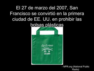 EEll 2277 ddee mmaarrzzoo ddeell 22000077,, SSaann 
FFrraanncciissccoo ssee ccoonnvviirrttiióó eenn llaa pprriimmeerraa 
cciiuuddaadd ddee EEEE.. UUUU.. eenn pprroohhiibbiirr llaass 
bboollssaass pplláássttiiccaass 
-- NNPPRR..oorrgg ((NNaattiioonnaall PPuubblliicc 
RRaaddiioo)) 
 