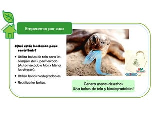 Empecemos por casa 
¿Qué estás haciendo para 
contribuir? 
• Utiliza bolsas de tela para las 
compras del supermercado 
(Automercado y Mas x Menos 
las ofrecen). 
• Utiliza bolsas biodegradables. 
• Reutiliza las bolsas. Genera menos desechos 
¡Usa bolsas de tela y biodegradables! 
