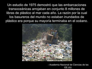 UUnn eessttuuddiioo ddee 11997755 ddeemmoossttrróó qquuee llaass eemmbbaarrccaacciioonneess 
ttrraannssoocceeáánniiccaass aarrrroojjaabbaann eenn ccoonnjjuunnttoo 88 mmiilllloonneess ddee 
lliibbrraass ddee pplláássttiiccoo aall mmaarr ccaaddaa aaññoo.. LLaa rraazzóónn ppoorr llaa ccuuaall 
llooss bbaassuurreerrooss ddeell mmuunnddoo nnoo eessttaabbaann iinnuunnddaaddooss ddee 
pplláássttiiccoo eerraa ppoorrqquuee ssuu mmaayyoorrííaa tteerrmmiinnaabbaa eenn eell ooccééaannoo.. 
-- AAccaaddeemmiiaa NNaacciioonnaall ddee CCiieenncciiaass ddee llooss 
EEEE..UUUU.. 
 