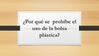 ¿Por qué se prohíbe el
uso de la bolsa
plástica?
 