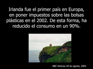 Irlanda fue el primer país en Europa, en poner impuestos sobre las bolsas plásticas en el 2002. De esta forma, ha reducido el consumo en un 90%. BBC  Noticias 20 de agosto , 2002 