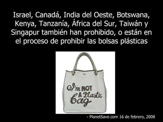 Israel, Canadá, India del Oeste, Botswana, Kenya, Tanzanía, África del Sur, Taiwán y Singapur también han prohibido, o están en el proceso de prohibir las bolsas plásticas - PlanetSave.com 16 de febrero, 2008 