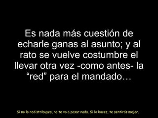Es nada más cuesti ó n de echarle ganas al asunto; y al rato se vuelve costumbre el llevar otra vez -como antes- la “red” para el mandado… Si no lo redistribuyes, no te va a pasar nada. Si lo haces, te sentirás mejor. 