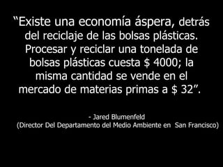 “ Existe   una economía áspera,  detrás del reciclaje de las bolsas plásticas. Procesar y reciclar una tonelada de bolsas plásticas cuesta $ 4000; la misma cantidad se vende en el mercado de materias primas a  $ 32 ”.   - Jared Blumenfeld  ( Director Del Departamento del Medio Ambiente en  San Francisco ) 