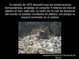 Un  estudio de 1975 demostró que las embarcaciones transoceánicas, arrojaban en conjunto 4 millones de kilos de plástico al mar, cada año. La razón por la cual los basureros del mundo no estaban inundados de plástico, era porque su mayoría terminaba en el océano . -  Academia Nacional de Ciencias de los EE.UU. 