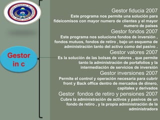 Gestor fiducia 2007Este programa nos permite una solución para fideicomisos con mayor numero de clientes y el mayor numero de países Gestor fondos 2007   Este programa nos soluciona fondos de inversión , fondos mutuos, fondos de retiro , bajo un esquema de administración tanto del activo como del pasivo .Gestor valores 2007 Es la solución de las bolsas de valores , que permite  tanto la administración de portafolios y la intermediación de servicios de inversión Gestor inversiones 2007 Permite el control y operación necesaria para cubrir front y Back office dentro de mercados de dinero, capitales y derivados Gestor  fondos de retiro y pensiones 2007Cubre la administración de activos y pasivos de un fondo de retiro , y la propia administración de la administradora Gestor in c