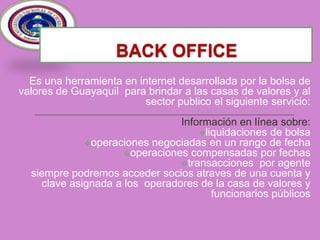 BACK OFFICE Es una herramienta en internet desarrollada por la bolsa de valores de Guayaquil  para brindar a las casas de valores y al sector publico el siguiente servicio:Información en línea sobre:liquidaciones de bolsa
