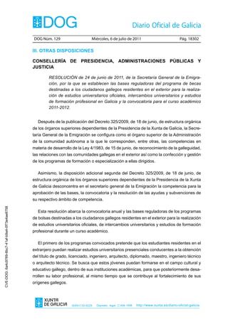 DOG Núm. 129                     Miércoles, 6 de julio de 2011                               Pág. 18302

                                                III. Otras dIspOsIcIOnes

                                                cOnsellería de presIdencIa, admInIstracIOnes públIcas y
                                                JustIcIa

                                                        RESOLUCIÓN de 24 de junio de 2011, de la Secretaría General de la Emigra-
                                                        ción, por la que se establecen las bases reguladoras del programa de becas
                                                        destinadas a los ciudadanos gallegos residentes en el exterior para la realiza-
                                                        ción de estudios universitarios oficiales, intercambios universitarios y estudios
                                                        de formación profesional en Galicia y la convocatoria para el curso académico
                                                        2011-2012.


                                                  Después de la publicación del Decreto 325/2009, de 18 de junio, de estructura orgánica
                                                de los órganos superiores dependientes de la Presidencia de la Xunta de Galicia, la Secre-
                                                taría General de la Emigración se configura como el órgano superior de la Administración
                                                de la comunidad autónoma a la que le corresponden, entre otras, las competencias en
                                                materia de desarrollo de la Ley 4/1983, de 15 de junio, de reconocimiento de la galleguidad,
                                                las relaciones con las comunidades gallegas en el exterior así como la confección y gestión
                                                de los programas de formación o especialización a ellas dirigidos.

                                                  Asimismo, la disposición adicional segunda del Decreto 325/2009, de 18 de junio, de
                                                estructura orgánica de los órganos superiores dependientes de la Presidencia de la Xunta
                                                de Galicia desconcentra en el secretario general de la Emigración la competencia para la
                                                aprobación de las bases, la convocatoria y la resolución de las ayudas y subvenciones de
                                                su respectivo ámbito de competencia.
CVE-DOG: 6a4c9769-8bc7-41af-b9a4-0f73e4ae8758




                                                  Esta resolución abarca la convocatoria anual y las bases reguladoras de los programas
                                                de bolsas destinadas a los ciudadanos gallegos residentes en el exterior para la realización
                                                de estudios universitarios oficiales, de intercambios universitarios y estudios de formación
                                                profesional durante un curso académico.

                                                  El primero de los programas convocados pretende que los estudiantes residentes en el
                                                extranjero puedan realizar estudios universitarios presenciales conducentes a la obtención
                                                del título de grado, licenciado, ingeniero, arquitecto, diplomado, maestro, ingeniero técnico
                                                o arquitecto técnico. Se busca que estos jóvenes puedan formarse en el campo cultural y
                                                educativo gallego, dentro de sus instituciones académicas, para que posteriormente desa-
                                                rrollen su labor profesional, al mismo tiempo que se contribuye al fortalecimiento de sus
                                                orígenes gallegos.




                                                                     ISSN1130-9229   Depósito legal C.494-1998   http://www.xunta.es/diario-oficial-galicia
 