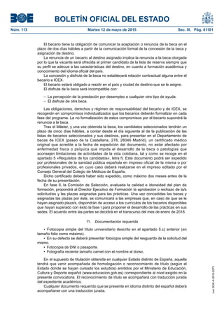 BOLETÍN OFICIAL DEL ESTADO
Núm. 113	 Martes 12 de mayo de 2015	 Sec. III. Pág. 41101
El becario tiene la obligación de comunicar la aceptación o renuncia de la beca en el
plazo de dos días hábiles a partir de la comunicación formal de la concesión de la beca y
asignación de destino.
La renuncia de un becario al destino asignado implica la renuncia a la beca otorgada
por lo que la vacante será ofrecida al primer candidato de la lista de reserva siempre que
su perfil se adecue a las características del destino, en cuanto a formación académica y
conocimiento del idioma oficial del país.
La concesión y disfrute de la beca no establecerá relación contractual alguna entre el
becario e ICEX.
El becario estará obligado a residir en el país y ciudad de destino que se le asigne.
El disfrute de la beca será incompatible con:
–  La percepción de la prestación por desempleo o cualquier otro tipo de ayuda.
–  El disfrute de otra beca.
Las obligaciones, derechos y régimen de responsabilidad del becario y de ICEX, se
recogerán en compromisos individualizados que los becarios deberán formalizar en cada
fase del programa. La no formalización de estos compromisos por el becario supondrá la
renuncia a la beca.
Tras el Máster, y una vez obtenida la beca, los candidatos seleccionados tendrán un
plazo de cinco días hábiles, a contar desde el día siguiente al de la publicación de las
listas de becarios seleccionados y sus destinos, para presentar en el Departamento de
becas de ICEX (paseo de la Castellana, 278, 28046 Madrid), un certificado médico
original que acredite a la fecha de expedición del documento, no estar afectado por
enfermedad física o psíquica que impida el desarrollo de la beca o patologías que
aconsejen limitaciones de actividades de la vida cotidiana, tal y como se recoge en el
apartado 5 «Requisitos de los candidatos», letra f). Este documento podrá ser expedido
por profesionales de la sanidad pública española en impreso oficial de la misma o por
profesionales privados, en cuyo caso deberá realizarse en el impreso editado por el
Consejo General del Colegio de Médicos de España.
Dicho certificado deberá haber sido expedido, como máximo dos meses antes de la
fecha de su presentación.
En fase II, la Comisión de Selección, evaluada la calidad e idoneidad del plan de
formación, propondrá al Director Ejecutivo de Formación la aprobación o rechazo de la/s
solicitud/es y las plazas asignadas para las prácticas. Una vez concedidas las becas y
asignadas las plazas por éste, se comunicará a las empresas que, en caso de que se le
hayan asignado plaza/s, dispondrán de acceso a los currículos de los becarios disponibles
que hayan superado con éxito la fase I para proponer el desarrollo de las prácticas en sus
sedes. El acuerdo entre las partes se decidirá en el transcurso del mes de enero de 2018.
11.  Documentación requerida
•  Fotocopia simple del título universitario descrito en el apartado 5.c) anterior (en
tamaño folio como máximo).
•  En su defecto se deberá presentar fotocopia simple del resguardo de la solicitud del
mismo.
•  Fotocopia de DNI o pasaporte.
•  Fotografía reciente tamaño carnet con el nombre al dorso.
En el supuesto de titulación obtenida en cualquier Estado distinto de España, aquella
tendrá que venir acompañada de homologación o reconocimiento de título (según el
Estado donde se hayan cursado los estudios) emitidos por el Ministerio de Educación,
Cultura y Deporte español (www.educacion.gob.es) correspondiente al nivel exigido en la
presente convocatoria. El reconocimiento de título se acompañará con traducción jurada
del expediente académico.
Cualquier documento requerido que se presente en idioma distinto del español deberá
acompañarse con una traducción jurada.
cve:BOE-A-2015-5273
 