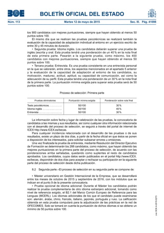 BOLETÍN OFICIAL DEL ESTADO
Núm. 113	 Martes 12 de mayo de 2015	 Sec. III. Pág. 41098
los 900 candidatos con mejores puntuaciones, siempre que hayan obtenido al menos 50
puntos sobre 100.
El mismo día que se realicen las pruebas psicotécnicas se realizará también la
evaluación de la capacidad de adaptación individual al entorno en un ejercicio escrito de
entre 30 y 45 minutos de duración.
•  Segunda prueba: Idioma inglés. Los candidatos deberán superar una prueba de
inglés (escrita y oral. Esta prueba tendrá una ponderación de un 40 % en la nota final
de esta primera parte. Pasarán a la siguiente prueba, como máximo, los 400
candidatos con mejores puntuaciones, siempre que hayan obtenido al menos 50
puntos sobre 100.
•  Tercera prueba: Entrevista. Es una prueba consistente en una entrevista personal
en la que se valorarán, entre otros, los aspectos mencionados en el apartado 5 anterior
y la evaluación de la capacidad de adaptación al entorno de los candidatos, su
motivación, madurez, actitud, aptitud; su capacidad de comunicación, así como la
adecuación de su perfil. Esta prueba tendrá una ponderación de un 30 % en la nota final
de la primera parte. La puntuación mínima exigida para superar esta prueba será de 50
puntos sobre 100.
Proceso de selección: Primera parte
Pruebas eliminatorias Puntuación mínima exigida Ponderación sobre nota final
Tests psicotécnicos . . . . . . . . . . 50/100 30 %
Idioma inglés . . . . . . . . . . . . . . . 50/100 40 %
Entrevista . . . . . . . . . . . . . . . . . 50/100 30 %
La información sobre fecha y lugar de celebración de las pruebas, la convocatoria de
candidatos a las mismas y sus resultados, así como cualquier otra información relacionada
con el desarrollo del proceso de selección, se seguirá a través del portal de internet de
ICEX http://www.ICEX.es/becas.
Para cualquier incidencia relacionada con el desarrollo de las pruebas o de sus
resultados, existe un plazo de dos días, a partir de la fecha oficial en que éstos se ponen
a disposición de los interesados, para solicitar subsanar errores u omisiones.
Una vez finalizada la prueba de entrevista, mediante Resolución del Director Ejecutivo
de Formación se determinarán los 288 candidatos, como máximo, que hayan obtenido las
mejores puntuaciones en la primera parte del proceso de selección, de acuerdo con las
ponderaciones arriba señaladas, quedando como suplentes el resto de candidatos
aprobados. Los candidatos, cuyos datos serán publicados en el portal http://www.ICEX.
es/becas, dispondrán de dos días para aceptar o rechazar su participación en la siguiente
parte del proceso de selección desde dicha publicación.
8.2  Segunda parte.–El proceso de selección en su segunda parte se compone de:
•  Máster universitario en Gestión Internacional de la Empresa, que se desarrollará
entre los meses de octubre de 2015 y septiembre de 2016, con los módulos que se
indican en el punto 9 de la presente convocatoria.
•  Prueba opcional de idioma adicional: Durante el Máster los candidatos podrán
realizar la prueba complementaria de otro idioma extranjero adicional, tomando como
nivel de referencia exigido, el B2.1 del Marco Común Europeo de Referencia para las
Lenguas (MCERL). Los idiomas adicionales de los que el candidato puede examinarse
son: alemán, árabe, chino, francés, italiano, japonés, portugués y ruso. La calificación
obtenida en esta prueba computará para la adjudicación de las prácticas en la red de
OFECOMES. Solo se tomará en cuenta la puntuación de dichos idiomas si se obtiene un
mínimo de 50 puntos sobre 100.
cve:BOE-A-2015-5273
 