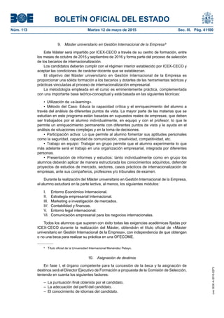 BOLETÍN OFICIAL DEL ESTADO
Núm. 113	 Martes 12 de mayo de 2015	 Sec. III. Pág. 41100
9.  Máster universitario en Gestión Internacional de la Empresa 6
Este Máster será impartido por ICEX-CECO a través de su centro de formación, entre
los meses de octubre de 2015 y septiembre de 2016 y forma parte del proceso de selección
de los becarios de internacionalización.
Los candidatos deberán cumplir con el régimen interior establecido por ICEX-CECO y
aceptar las condiciones de carácter docente que se establezcan.
El objetivo del Máster universitario en Gestión Internacional de la Empresa es
proporcionar una sólida formación a los becarios y dotarles de las herramientas teóricas y
prácticas vinculadas al proceso de internacionalización empresarial.
La metodología empleada en el curso es eminentemente práctica, complementada
con una importante base teórico-conceptual y está basada en las siguientes técnicas:
•  Utilización de «e-learning».
•  Método del Caso: Educa la capacidad crítica y el enriquecimiento del alumno a
través del análisis de diferentes puntos de vista. La mayor parte de las materias que se
estudian en este programa están basadas en supuestos reales de empresas, que deben
ser trabajados por el alumno individualmente, en equipo y con el profesor, lo que le
permite un enriquecimiento permanente con diferentes puntos de vista y le ayuda en el
análisis de situaciones complejas y en la toma de decisiones.
•  Participación activa: Lo que permite al alumno fomentar sus aptitudes personales
como la seguridad, capacidad de comunicación, creatividad, competitividad, etc.
•  Trabajo en equipo: Trabajar en grupo permite que el alumno experimente lo que
más adelante será el trabajo en una organización empresarial, integrada por diferentes
personas.
•  Presentación de informes y estudios: tanto individualmente como en grupo los
alumnos deberán aplicar de manera estructurada los conocimientos adquiridos, defender
proyectos de estudios de mercado, sectores, casos prácticos de internacionalización de
empresas, ante sus compañeros, profesores y/o tribunales de examen.
Durante la realización del Máster universitario en Gestión Internacional de la Empresa,
el alumno estudiará en la parte lectiva, al menos, los siguientes módulos:
I.	 Entorno Económico Internacional.
II.	 Estrategia empresarial Internacional.
III.	 Marketing e investigación de mercados.
IV.	 Contabilidad y finanzas.
V.	 Entorno legal internacional.
VI.	 Comunicación empresarial para los negocios internacionales.
Todos los alumnos que superen con éxito todas las exigencias académicas fijadas por
ICEX-CECO durante la realización del Máster, obtendrán el título oficial de «Máster
universitario en Gestión Internacional de la Empresa», con independencia de que obtengan
o no una beca para realizar su práctica en una OFECOME.
6
  Título oficial de la Universidad Internacional Menéndez Pelayo.
10.  Asignación de destinos
En fase I, el órgano competente para la concesión de la beca y la asignación de
destinos será el Director Ejecutivo de Formación a propuesta de la Comisión de Selección,
teniendo en cuenta los siguientes factores:
–  La puntuación final obtenida por el candidato.
–  La adecuación del perfil del candidato.
–  El conocimiento de idiomas del candidato.
cve:BOE-A-2015-5273
 