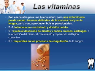 Son esenciales para una buena salud, pero una avitaminosis puede causar  lesiones definidas  de la mucosa oral y en la lengua, pero nunca producen bolsas parodontales.B  Interviene en crecimiento y división celular.Cayuda al desarrollo de dientes y encías, huesos, cartílagos, a la absorción del hierro, al crecimiento y reparación del tejido conectivo.Krequeridas en los procesos de coagulación de la sangre.Las vitaminas