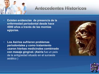 AntecedentesHistoricosExisten evidencias  de presencia de la enfermedad periodontal desde hace  4000 años a través de las momias egipcias.Los Asirios sufrieron problemas periodontales y como tratamiento usaron hierbas medicinales combinado con masaje gingival. (Asiria fue un país de la antigüedad situado en el suroeste asiático )