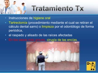 Instrucciones de higiene oral Tartrectomía (procedimiento mediante el cual se retiran el cálculo dental sarro) o limpieza por el odontólogo de forma periódica, el raspado y alisado de las raíces afectadasEn los casos más graves, cirugía de las encías.Tratamiento Tx