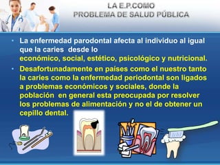 La enfermedad parodontal afecta al individuo al igual que la caries  desde lo económico, social, estético, psicológico y nutricional.Desafortunadamente en países como el nuestro tanto la caries como la enfermedad periodontal son ligados a problemas económicosy sociales, donde la población  en general esta preocupada por resolver los problemas de alimentación y no el de obtener un cepillo dental.LA E.P.COMO PROBLEMA DE SALUD PÚBLICA
