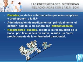 Diabetes, es de las enfermedades que mas complican  y predisponen  a la E.P.Administración de medicamentos, principalmente  el dilantín  sódico, o en general los  anticonvulsivos.Respiradores  bucales, debido a  la resequedad de la boca,  por  la ausencia de saliva, resulta  un factor predisponente de la enfermedad parodontal.LAS ENFERMEDADES  SISTÉMICAS RELACIONADAS CON LA E.P.  SON